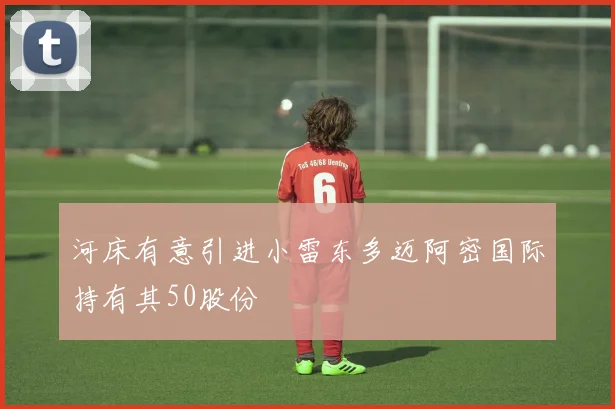 河床有意引进小雷东多迈阿密国际持有其50股份