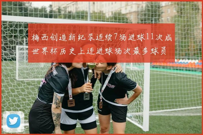 梅西创造新纪录连续7场进球11次成世界杯历史上连进球场次最多球员