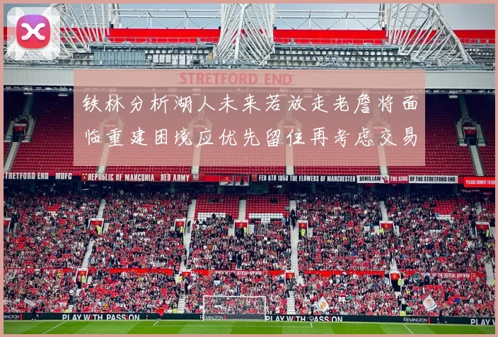 铁林分析湖人未来若放走老詹将面临重建困境应优先留住再考虑交易