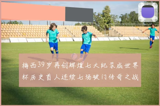 梅西39岁再创辉煌七大纪录成世界杯历史首人连续七场破门传奇之战