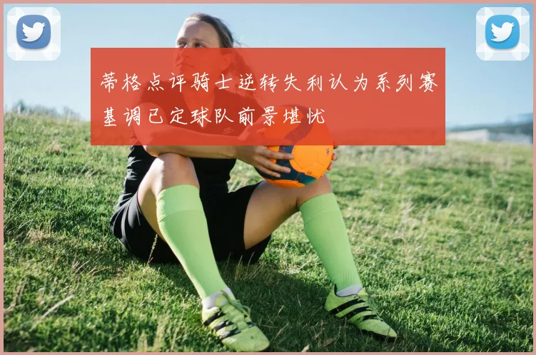 蒂格点评骑士逆转失利认为系列赛基调已定球队前景堪忧