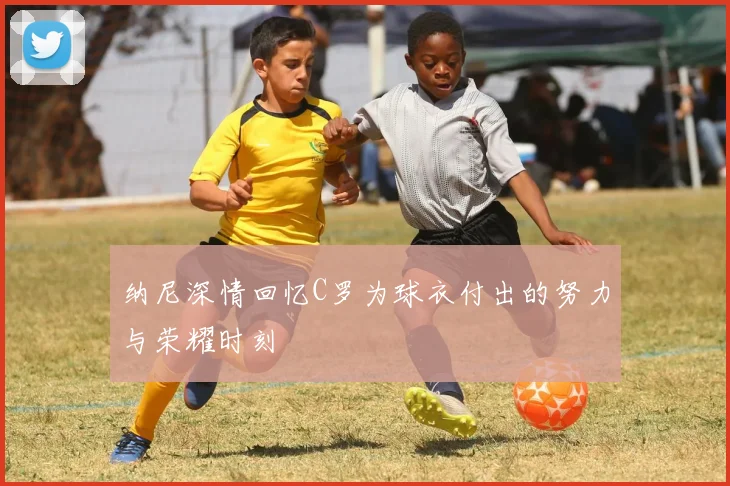 纳尼深情回忆C罗为球衣付出的努力与荣耀时刻