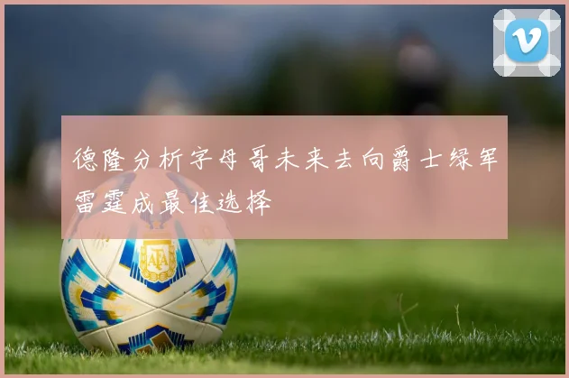 德隆分析字母哥未来去向爵士绿军雷霆成最佳选择