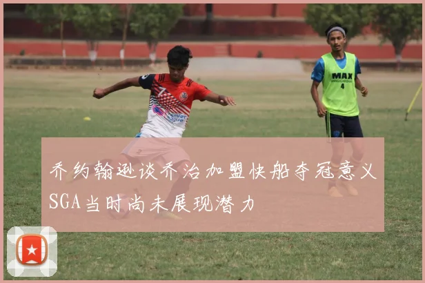 乔约翰逊谈乔治加盟快船夺冠意义SGA当时尚未展现潜力