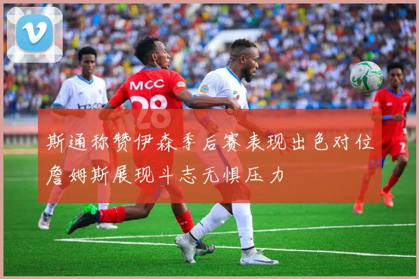 斯通称赞伊森季后赛表现出色对位詹姆斯展现斗志无惧压力