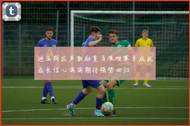 迪亚斯发声激励皇马艰难赛季成就成长信心满满期待强势回归