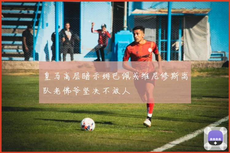 皇马高层暗示姆巴佩或维尼修斯离队老佛爷坚决不放人