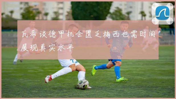 瓦希谈德甲机会匮乏梅西也需时间展现真实水平