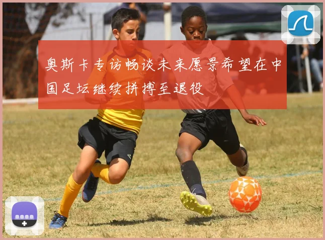 奥斯卡专访畅谈未来愿景希望在中国足坛继续拼搏至退役