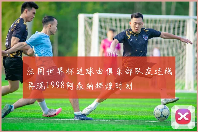 法国世界杯进球由俱乐部队友连线再现1998阿森纳辉煌时刻