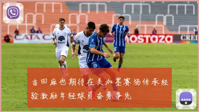 吉田麻也期待在美加墨赛场传承经验激励年轻球员奋勇争先