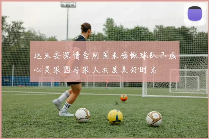 达米安深情告别国米感慨球队已成心灵家园与家人共度美好时光
