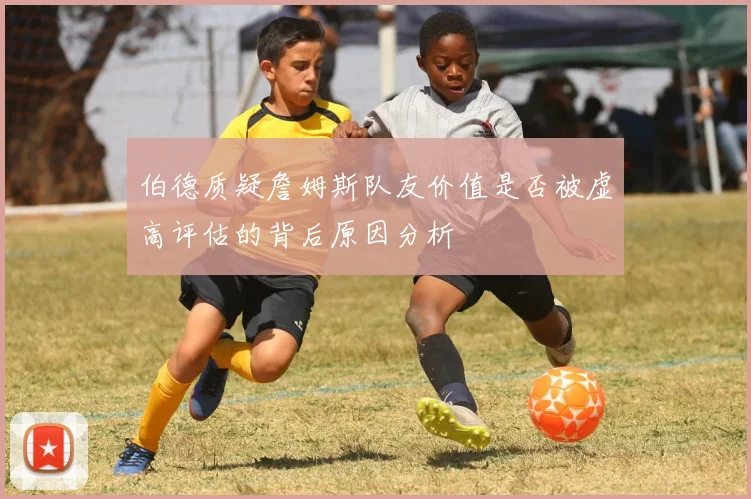 伯德质疑詹姆斯队友价值是否被虚高评估的背后原因分析