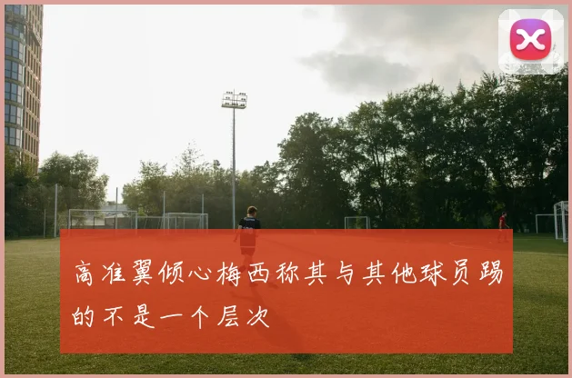 高准翼倾心梅西称其与其他球员踢的不是一个层次