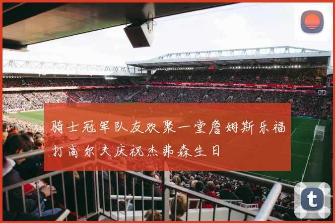骑士冠军队友欢聚一堂詹姆斯乐福打高尔夫庆祝杰弗森生日