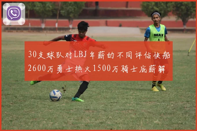 30支球队对LBJ年薪的不同评估快船2600万勇士热火1500万骑士底薪解析