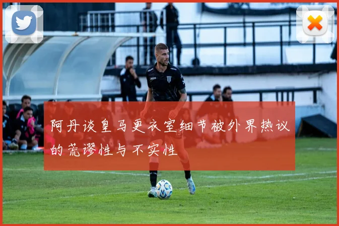 阿丹谈皇马更衣室细节被外界热议的荒谬性与不实性