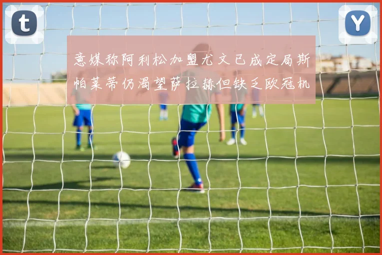 意媒称阿利松加盟尤文已成定局斯帕莱蒂仍渴望萨拉赫但缺乏欧冠机会
